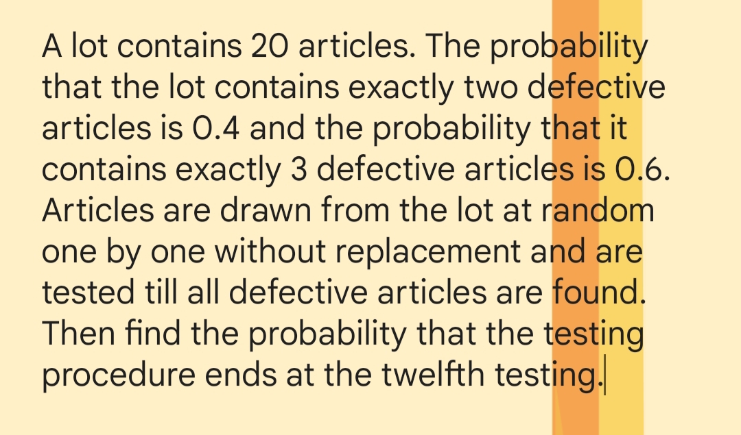 A lot contains 20 articles. The probability
that the lot contains exactly two defective
articles is 0.4 and the probability that it
contains exactly 3 defective articles is 0.6.
Articles are drawn from the lot at random
one by one without replacement and are
tested till all defective articles are found.
Then find the probability that the testing
procedure ends at the twelfth testing.