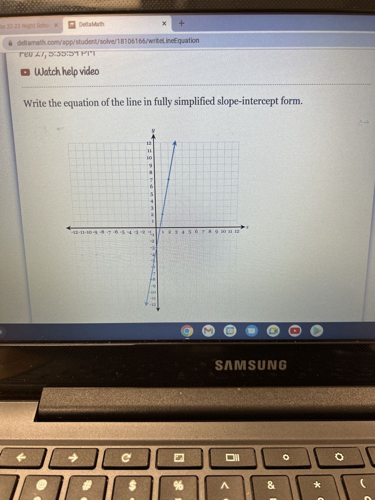 for 22-23 Night Scho x
DeltaMath
deltamath.com/app/student/solve/18106166/writeLineEquation
reo 27, 5:55:59 PM
□ Watch help video
Write the equation of the line in fully simplified slope-intercept form.
#
11
10
с
9
5
4
3
-12-11-10 -9 -8 -7 -6 -5 -4 -3 -2 -1
2
Hent
X +
-2
-3
15
2 3 4 5 6 7 8 9 10 11 12
%
SAMSUNG
A
&
*
O
