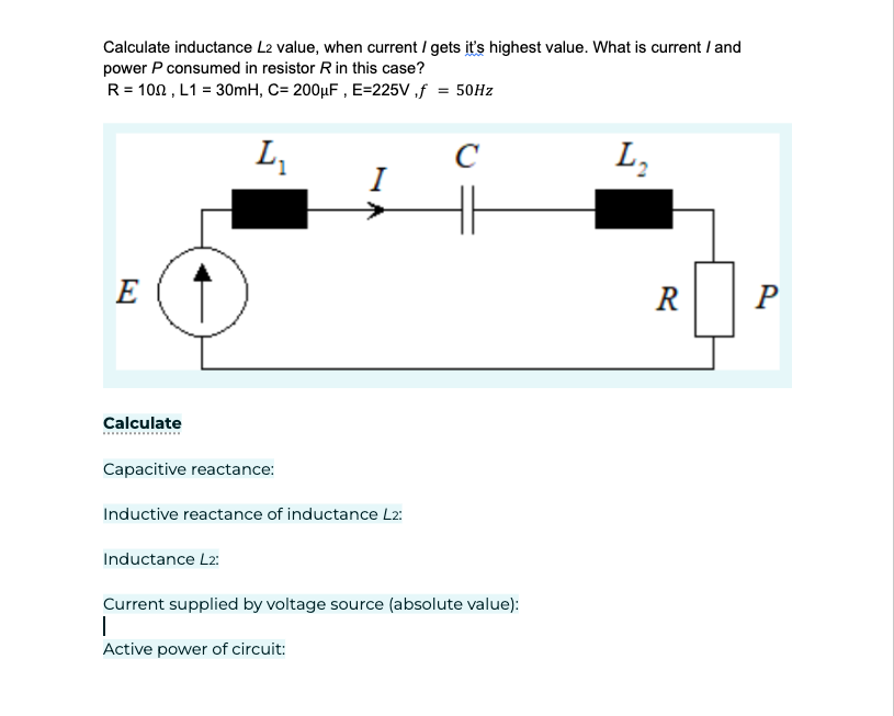 Calculate inductance L2 value, when current / gets it's highest value. What is current / and
power P consumed in resistor R in this case?
R = 100, L1 = 30mH, C= 200μF, E=225V,f = 50Hz
E
Calculate
L₁
Capacitive reactance:
Inductance L2:
I
Inductive reactance of inductance L2:
C
Current supplied by voltage source (absolute value):
I
Active power of circuit:
L₂
R
P