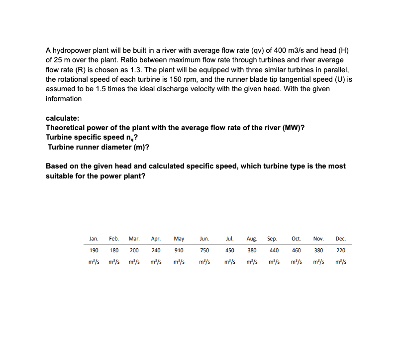 A hydropower plant will be built in a river with average flow rate (qv) of 400 m3/s and head (H)
of 25 m over the plant. Ratio between maximum flow rate through turbines and river average
flow rate (R) is chosen as 1.3. The plant will be equipped with three similar turbines in parallel,
the rotational speed of each turbine is 150 rpm, and the runner blade tip tangential speed (U) is
assumed to be 1.5 times the ideal discharge velocity with the given head. With the given
information
calculate:
Theoretical power of the plant with the average flow rate of the river (MW)?
Turbine specific speed no?
Turbine runner diameter (m)?
Based on the given head and calculated specific speed, which turbine type is the most
suitable for the power plant?
Jan.
Feb. Mar. Apr.
190
240
180 200
m³/s m³/s m³/s m³/s
May
910
m³/s
Jun.
Jul. Aug. Sep. Oct. Nov. Dec.
750 450 380
460 380 220
m³/s m³/s m³/s m³/s m³/s m³/s
m³/s
440