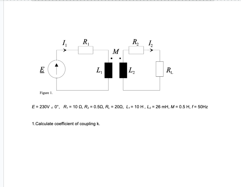 E
Figure 1.
R₁
L₁
M
1.Calculate coefficient of coupling k.
R₂
L₂
1₂
R₁
E = 230V 20°, R₁ = 100, R₂ = 0.50, R₂ = 2002, L₁= 10 H, L₂ = 26 mH, M = 0.5 H, f= 50Hz