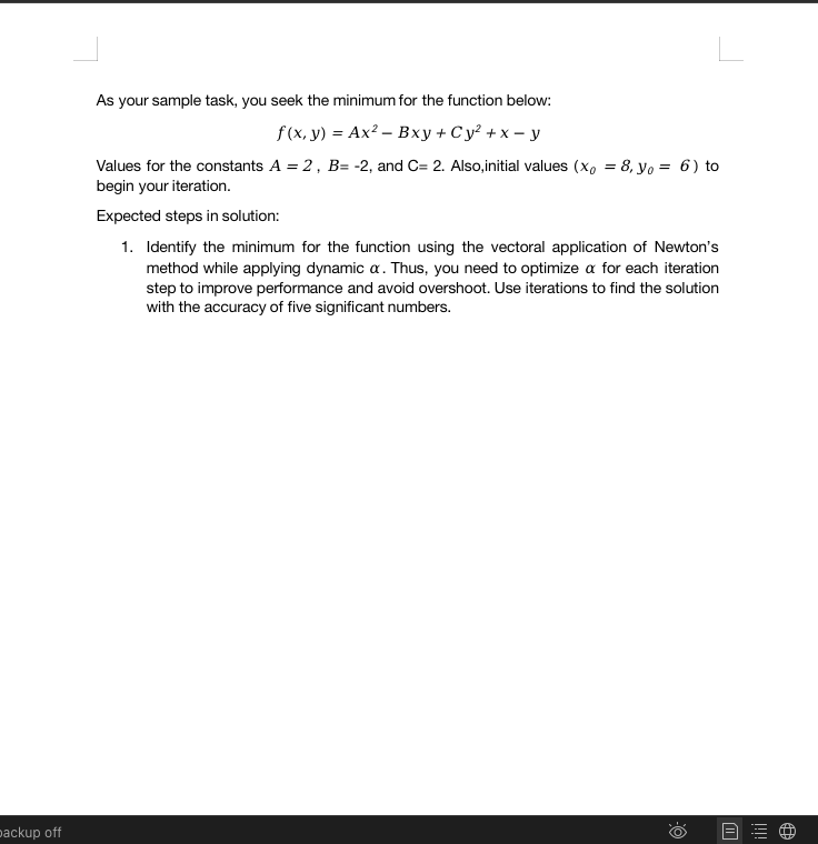 packup off
As your sample task, you seek the minimum for the function below:
f(x, y) = Ax² - Bxy + Cy² + x - y
Values for the constants A = 2, B= -2, and C= 2. Also,initial values (x = 8, yo = 6) to
begin your iteration.
Expected steps in solution:
1. Identify the minimum for the function using the vectoral application of Newton's
method while applying dynamic a. Thus, you need to optimize a for each iteration
step to improve performance and avoid overshoot. Use iterations to find the solution
with the accuracy of five significant numbers.
O:
W
!!!!
