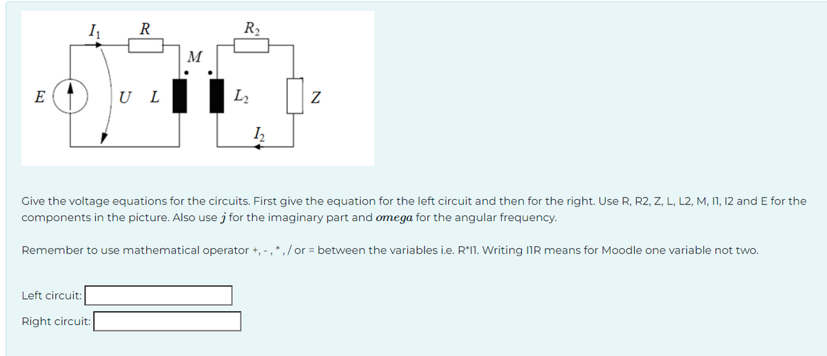 E
R
Left circuit:
U L
Right circuit:
M
R₂
L₂
I₂
Give the voltage equations for the circuits. First give the equation for the left circuit and then for the right. Use R, R2, Z, L, L2, M, 11, 12 and E for the
components in the picture. Also use j for the imaginary part and omega for the angular frequency.
Z
Remember to use mathematical operator +, -, *,/or = between the variables i.e. R*11. Writing IIR means for Moodle one variable not two.