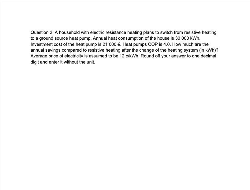 Question 2. A household with electric resistance heating plans to switch from resistive heating
to a ground source heat pump. Annual heat consumption of the house is 30 000 kWh.
Investment cost of the heat pump is 21 000 €. Heat pumps COP is 4.0. How much are the
annual savings compared to resistive heating after the change of the heating system (in kWh)?
Average price of electricity is assumed to be 12 c/kWh. Round off your answer to one decimal
digit and enter it without the unit.