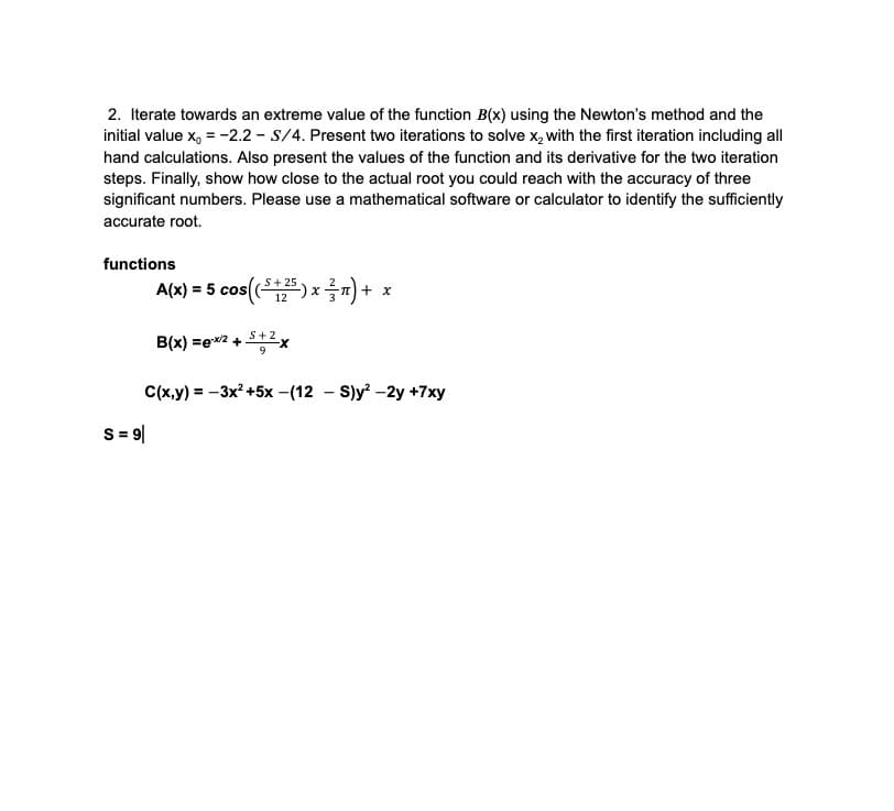 2. Iterate towards an extreme value of the function B(x) using the Newton's method and the
initial value x₁ = -2.2- S/4. Present two iterations to solve x₂ with the first iteration including all
hand calculations. Also present the values of the function and its derivative for the two iteration
steps. Finally, show how close to the actual root you could reach with the accuracy of three
significant numbers. Please use a mathematical software or calculator to identify the sufficiently
accurate root.
functions
S+
A(x) = 5 cos(($125) x n ) +
² = + x
S = 9|
S+2
B(x)=ex/2 + -X
C(x,y) = -3x² +5x-(12-S)y²-2y +7xy