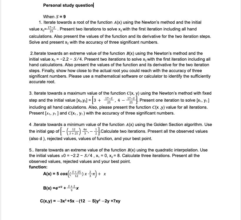 Personal study question
When S = 9
1. Iterate towards a root of the function A(x) using the Newton's method and the initial
value x₁=¹75. Present two iterations to solve x₂ with the first iteration including all hand
25
calculations. Also present the values of the function and its derivative for the two iteration steps.
Solve and present x₂ with the accuracy of three significant numbers.
2.Iterate towards an extreme value of the function B(x) using the Newton's method and the
initial value Xo = -2.2- S/4. Present two iterations to solve x₂ with the first iteration including all
hand calculations. Also present the values of the function and its derivative for the two iteration
steps. Finally, show how close to the actual root you could reach with the accuracy of three
significant numbers. Please use a mathematical software or calculator to identify the sufficiently
accurate root.
17-S
25 }
17-S
25
3. Iterate towards a maximum value of the function C(x, y) using the Newton's method with fixed
step and the initial value [xo.Yo] = [3+ 4-
Present one iteration to solve [X₁, Y₁]
including all hand calculations. Also, please present the function C(x,y) value for all iterations.
Present [x₁, y₁ ] and C(x₁, y₁) with the accuracy of three significant numbers.
4.Iterate towards a minimum value of the function A(x) using the Golden Section algorithm. Use
12
the initial gap of [-(+25)
Calculate two iterations. Present all the observed values
(also d), rejected values, values of function, and your best point.
5.. Iterate towards an extreme value of the function B(x) using the quadratic interpolation. Use
the initial values x0 = -2.2- S/4, x₁ = 0, x₂ = 8. Calculate three iterations. Present all the
observed values, rejected values and your best point.
function:
S+
A(x) = 5 cos((¹+25) x n) +
12
B(x)=ex/2 +
S+2
9
-X
C(x,y)=-3x² +5x -(12-S)y²-2y +7xy