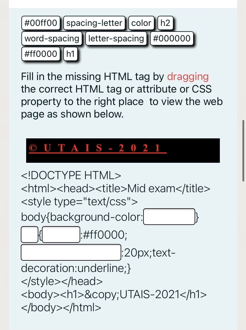 #00ff00 spacing-letter color h2
word-spacing letter-spacing #000000
#ff0000
h1
Fill in the missing HTML tag by dragging
the correct HTML tag or attribute or CSS
property to the right place to view the web
page as shown below.
© U T A I S - 2 0 2 1
<!DOCTYPE HTML>
<html><head><title>Mid exam</title>
<style type="text/css">
body{background-color:
#ff0000;
:20px;text-
decoration:underline;}
</style></head>
<body><h1>&copy;UTAIS-2021</h1>
</body></html>
