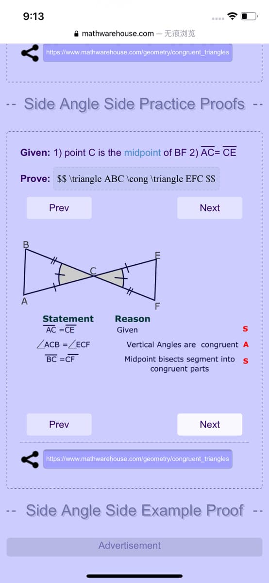 9:13
A mathwarehouse.com – EI A
https://www.mathwarehouse.com/geometry/congruent_triangles
-- Side Angle Side Practice Proofs
Given: 1) point C is the midpoint of BF 2) AC= CE
Prove: $$ \triangle ABC \cong \triangle EFC $$
Prev
Next
A
Statement
AC =CE
Reason
Given
ZACB =ZECF
Vertical Angles are congruent A
BC =CF
Midpoint bisects segment into s
congruent parts
Prev
Next
https://www.mathwarehouse.com/geometry/congruent_triangles
Side Angle Side Example Proof
Advertisement
