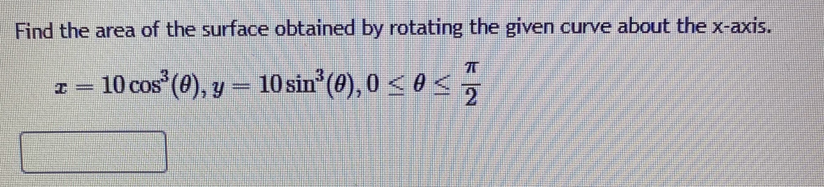 Find the area of the surface obtained by rotating the given curve about the x-axis.
- 10
10 cos (0), y
– 10sin (), 0 < 0<,
