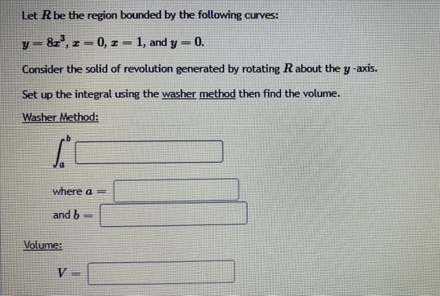 Let Rbe the region bounded by the following curves:
y = 8z', z = 0, I = 1, and y = 0.
%3D
Consider the solid of revolution generated by rotating Rabout the y -axis.
Set up the integral using the washer method then find the volume.
Washer Method:
