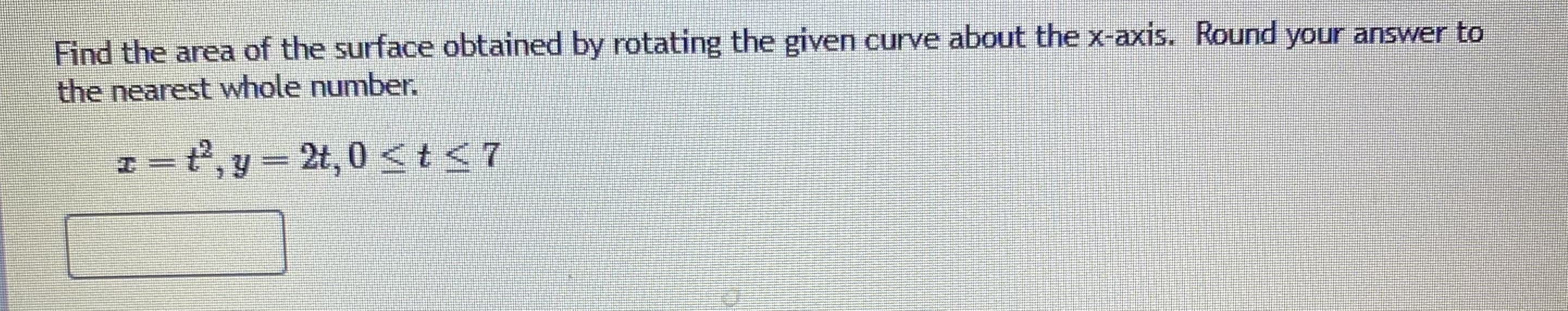 Find the area of the surface obtained by rotating the given curve about the x-axis. Round your answer to
the nearest whole number.
t2, y 2t, 0 < t <7
