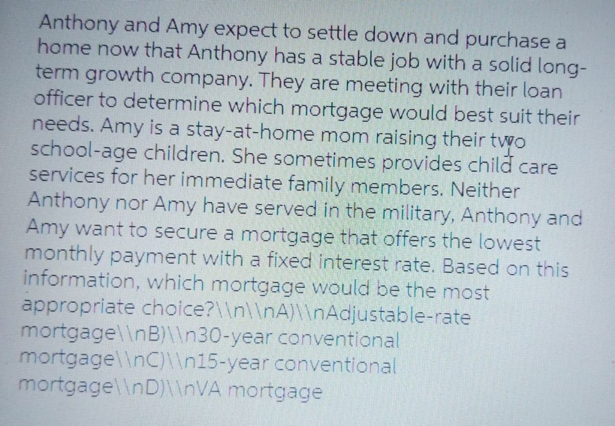 Anthony and Amy expect to settle down and purchase a
home now that Anthony has a stable job with a solid long-
term growth company. They are meeting with their loan
officer to determine which mortgage would best suit their
needs. Amy is a stay-at-home mom raising their two
school-age children. She sometimes provides child care
services for her immediate family members. Neither
Anthony nor Amy have served in the military, Anthony and
Amy want to secure a mortgage that offers the lowest
monthly payment with a fixed interest rate. Based on this
information, which mortgage would be the most
appropriate choice?\\n\\nA)\\nAdjustable-rate
mortgage\\nB)\\n30-year conventional
mortgage\\nC)\\n15-year conventional
mortgage\\nD)\\nVA mortgage