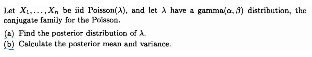 Let X₁,..., Xn be iid Poisson(\), and let λ have a gamma(a, 3) distribution, the
conjugate family for the Poisson.
(a) Find the posterior distribution of A.
(b) Calculate the posterior mean and variance.