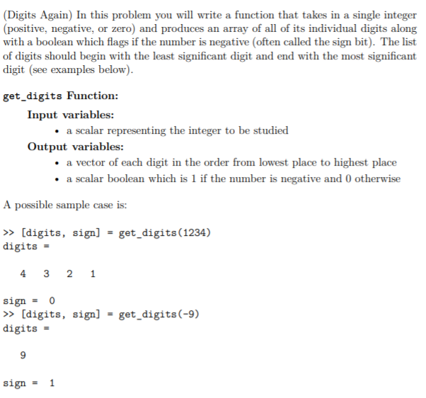 (Digits Again) In this problem you will write a function that takes in a single integer
(positive, negative, or zero) and produces an array of all of its individual digits along
with a boolean which flags if the number is negative (often called the sign bit). The list
of digits should begin with the least significant digit and end with the most significant
digit (see examples below).
get_digits Function:
Input variables:
• a scalar representing the integer to be studied
Output variables:
• a vector of each digit in the order from lowest place to highest place
• a scalar boolean which is 1 if the number is negative and 0 otherwise
A possible sample case is:
» [digits, sign] = get_digits(1234)
digits =
4 3 2 1
sign
» [digits, sign]
get_digits(-9)
%3D
digits =
9
sign = 1
