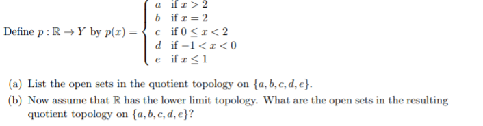 a if r> 2
Define p : R → Y by p(x) =
b if x = 2
c if 0<r< 2
d if -1<r< 0
e if r <1
(a) List the open sets in the quotient topology on {a, b, c, d, e}.
(b) Now assume that R has the lower limit topology. What are the open sets in the resulting
quotient topology on {a, b, c, d, e}?
