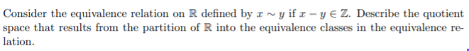 Consider the equivalence relation on R defined by r ~ y if x – y € Z. Describe the quotient
space that results from the partition of R into the equivalence classes in the equivalence re-
lation.
