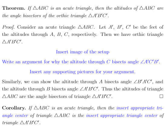 **Theorem:** If \( \triangle ABC \) is an acute triangle, then the altitudes of \( \triangle ABC \) are the angle bisectors of the orthic triangle \( \triangle A'B'C' \).

**Proof:** Consider an acute triangle \( \triangle ABC \). Let \( A', B', C' \) be the feet of the altitudes through \( A, B, C \), respectively. Then we have orthic triangle \( \triangle A'B'C' \).

*Insert image of the setup.*

Write an argument for why the altitude through \( C \) bisects angle \( \angle A'C'B' \).

*Insert any supporting pictures for your argument.*

Similarly, we can show the altitude through \( A \) bisects angle \( \angle B'A'C' \), and the altitude through \( B \) bisects angle \( \angle A'B'C' \). Thus, the altitudes of triangle \( \triangle ABC \) are the angle bisectors of triangle \( \triangle A'B'C' \). \(\square\)

**Corollary:** If \( \triangle ABC \) is an acute triangle, then the *insert appropriate triangle center* of triangle \( \triangle ABC \) is the *insert appropriate triangle center* of triangle \( \triangle A'B'C' \).