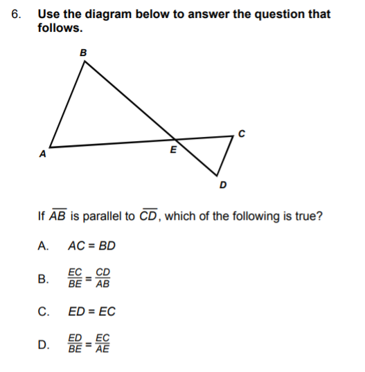 **Question 6: Parallel Line Geometry**

**Diagram Guide:**
- The diagram includes a quadrilateral ABCD with a line segment AE intersecting segment BC at point E.
- Line AB is parallel to line CD.

**Question:**
If \(\overline{AB}\) is parallel to \(\overline{CD}\), which of the following is true?

**Options:**
A. \( AC = BD \)

B. \( \frac{EC}{BE} = \frac{CD}{AB} \)

C. \( ED = EC \)

D. \( \frac{ED}{BE} = \frac{EC}{AE} \)