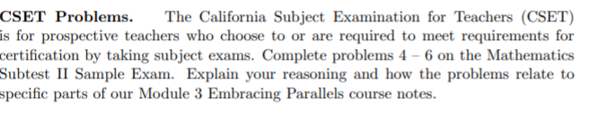 **CSET Problems.** The California Subject Examination for Teachers (CSET) is for prospective teachers who choose to or are required to meet requirements for certification by taking subject exams. Complete problems 4 – 6 on the Mathematics Subtest II Sample Exam. Explain your reasoning and how the problems relate to specific parts of our Module 3 Embracing Parallels course notes.