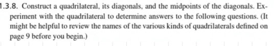 1.3.8. Construct a quadrilateral, its diagonals, and the midpoints of the diagonals. Ex-
periment with the quadrilateral to determine answers to the following questions. (It
might be helpful to review the names of the various kinds of quadrilaterals defined on
page 9 before you begin.)
