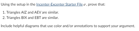 Using the setup in the Incenter-Excenter Starter File e, prove that:
1. Triangles AIZ and AEV are similar.
2. Triangles BIX and EBT are similar.
Include helpful diagrams that use color and/or annotations to support your argument.
