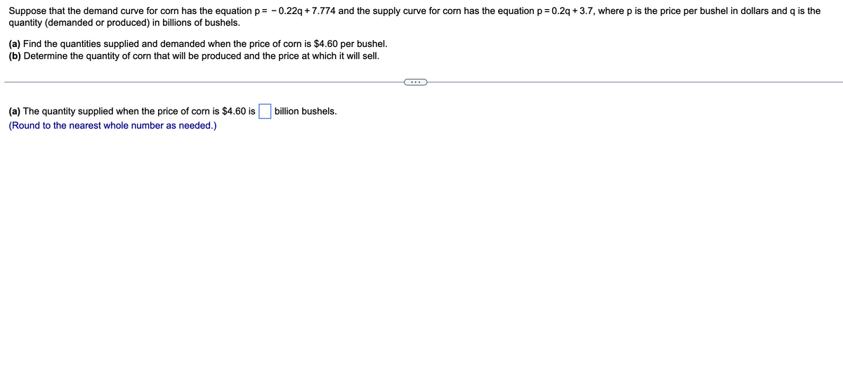 Suppose that the demand curve for corn has the equation p= -0.22q +7.774 and the supply curve for corn has the equation p = 0.2q +3.7, where p is the price per bushel in dollars and q is the
quantity (demanded or produced) in billions of bushels.
(a) Find the quantities supplied and demanded when the price of corn is $4.60 per bushel.
(b) Determine the quantity of corn that will be produced and the price at which it will sell.
(a) The quantity supplied when the price of corn is $4.60 is
(Round to the nearest whole number as needed.)
billion bushels.