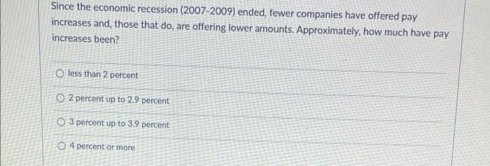 Since the economic recession (2007-2009) ended, fewer companies have offered pay
increases and, those that do, are offering lower amounts. Approximately, how much have pay
increases been?
O less than 2 percent
O2 percent up to 2.9 percent
3 percent up to 3.9 percent
O4 percent or more