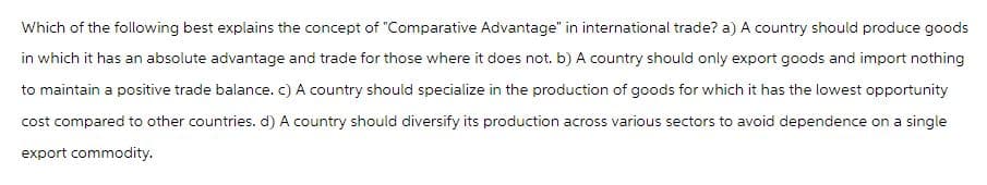 Which of the following best explains the concept of "Comparative Advantage" in international trade? a) A country should produce goods
in which it has an absolute advantage and trade for those where it does not. b) A country should only export goods and import nothing
to maintain a positive trade balance. c) A country should specialize in the production of goods for which it has the lowest opportunity
cost compared to other countries. d) A country should diversify its production across various sectors to avoid dependence on a single
export commodity.