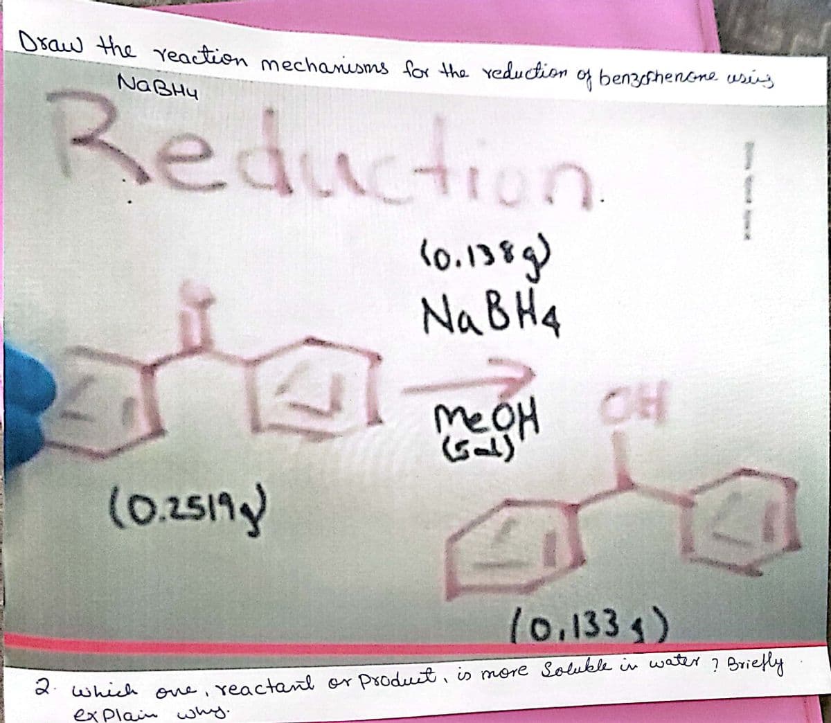 **Title: Reduction of Benzophenone using NaBH4**

**Description:**
This page illustrates the reaction mechanism for the reduction of benzophenone using sodium borohydride (NaBH4) and methanol (MeOH).

**Reaction Overview:**
1. **Reactant:**
   - Benzophenone (C6H5)2CO (0.251g)

2. **Reagent:**
   - Sodium borohydride (NaBH4, 0.138g)

3. **Solvent:**
   - Methanol (MeOH)

4. **Product:**
   - Diphenylmethanol (C6H5)2CHOH (0.133g)

**Reaction:**
- The reduction reaction is represented by the transformation of the carbonyl (C=O) group in benzophenone into a hydroxyl (OH) group, forming diphenylmethanol.

**Diagram Explanation:**
- **Reactant Side:** The chemical structure of benzophenone, with a central carbonyl group double-bonded to oxygen, is shown. The molecular mass given is 0.251g.
- **Arrow Indication:** An arrow points from the reactant structure to the product, indicating the direction of the chemical reaction.
- **Reagent and Solvent:** Above the arrow, the reagents NaBH4 (0.138g) and MeOH are indicated, which facilitate the reduction reaction.
- **Product Side:** The chemical structure of diphenylmethanol is displayed, showcasing the reduction of the carbonyl group to an alcohol group. The mass of the product is given as 0.133g.

**Question:**
2. *Which reactant or product is more soluble in water? Briefly explain why.*

**Answer:**
- In general, hydroxyl-containing compounds (such as diphenylmethanol) are more soluble in water than carbonyl-containing compounds (such as benzophenone) due to the ability of hydroxyl groups to form hydrogen bonds with water. Therefore, the product, diphenylmethanol, is more soluble in water compared to the reactant, benzophenone.

**Conclusion:**
The reaction showcases a common organic chemistry reduction, turning a ketone into an alcohol using NaBH4 as the reducing agent in a methanol solvent.