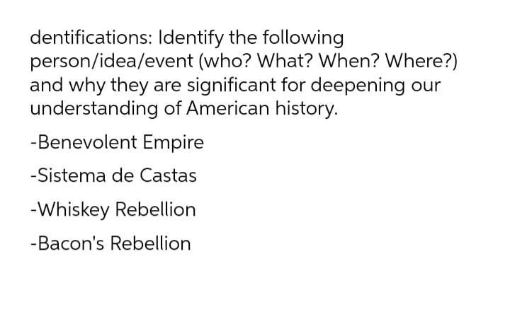 dentifications: Identify the following
person/idea/event (who? What? When? Where?)
and why they are significant for deepening our
understanding of American history.
-Benevolent Empire
-Sistema de Castas
-Whiskey Rebellion
-Bacon's Rebellion
