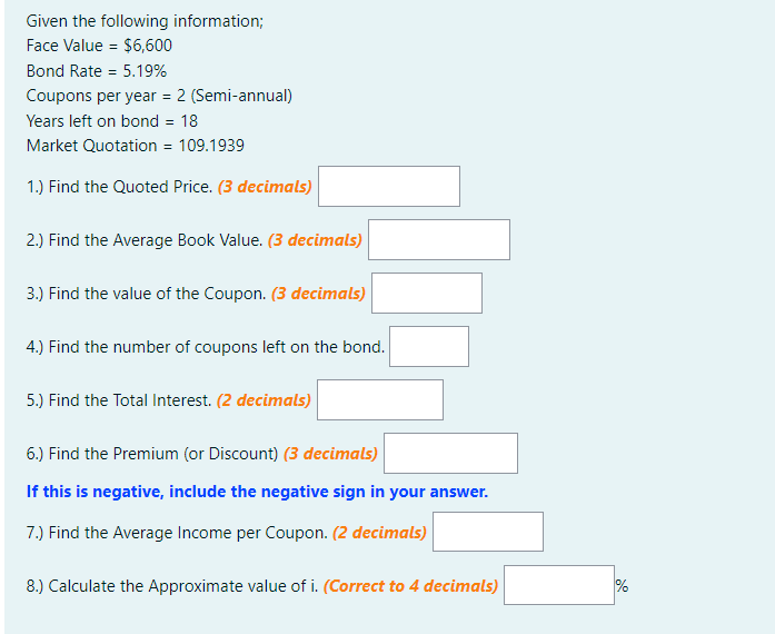 Given the following information;
Face Value = $6,600
Bond Rate = 5.19%
%3D
Coupons per year = 2 (Semi-annual)
Years left on bond = 18
Market Quotation = 109.1939
1.) Find the Quoted Price. (3 decimals)
2.) Find the Average Book Value. (3 decimals)
3.) Find the value of the Coupon. (3 decimals)
4.) Find the number of coupons left on the bond.
5.) Find the Total Interest. (2 decimals)
6.) Find the Premium (or Discount) (3 decimals)
If this is negative, include the negative sign in your answer.
7.) Find the Average Income per Coupon. (2 decimals)
8.) Calculate the Approximate value of i. (Correct to 4 decimals)
%
