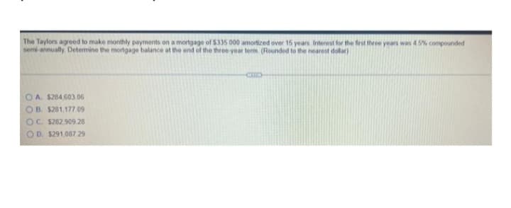 The Taylors agreed to make monthly payments on a mortgage of $335 000 amortized over 15 years Interest for the first three years wan 45% compounded
semi annually Detemine the mortgage balance at the end of the three year term (Rounded to the nearest dolar)
O A. $284,603.06
OB. $281,177.09
OC. $262.909 28
OD. $291,087 29
