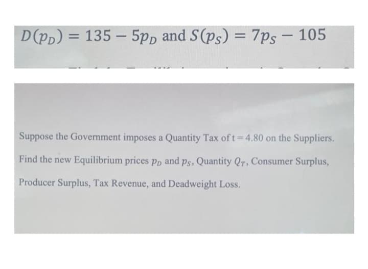 D(Pp) = 135 – 5pp and S(ps) = 7ps – 105
%3D
Suppose the Government imposes a Quantity Tax oft 4.80 on the Suppliers.
Find the new Equilibrium prices Pp and ps, Quantity QT, Consumer Surplus,
Producer Surplus, Tax Revenue, and Deadweight Loss.
