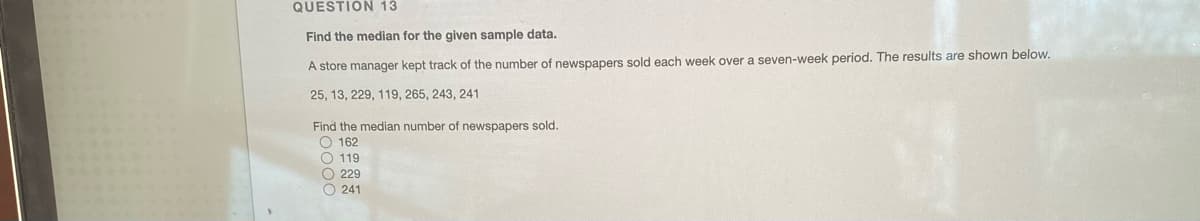 QUESTIÓN 13
Find the median for the given sample data.
A store manager kept track of the number of newspapers sold each week over a seven-week period. The results are shown below.
25, 13, 229, 119, 265, 243, 241
Find the median number of newspapers sold.
O 162
O 119
O 229
O 241
