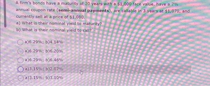 A firm's bonds have a maturity of 20 years with a $1,000 face value, have a 7%
annual coupon rate (semi-annual payments), are callable in 3 years at $1,070, and
currently sell at a price of $1,080.
a) What is their nominal yield to maturity?
b) What is their nominal yield to call?
a)6.29%; b) 4.14%
a)6.29%; b) 6.20%
a) 6.29%; b) 6.46%
Oa)3.15%; b)2.07%
a)3.15%; b) 3.10%