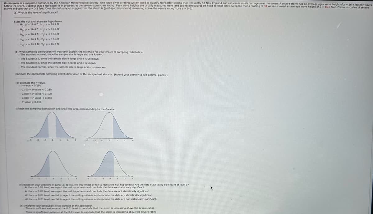 16.4 feet for waves
Weatherwise is a magazine published by the American Meteorological Society. One issue gives a rating system used to classify Nor'easter storms that frequently hit New England and can cause much damage near the ocean. A severe storm has an average peak wave height of
hitting the shore. Suppose that a Nor'easter is in progress at the severe storm class rating. Peak wave heights are usually measured from land (using binoculars) off fixed cement piers. Suppose that a reading of 34 waves showed an average wave height of x-16.7 feet. Previous studies of severe
storms indicate that a 3.5 feet. Does this information suggest that the storm is (perhaps temporarily) increasing above the severe rating? Use a =0.01.
(a) What is the level of significance?
State the null and alternate hypotheses.
Ho> 16.4 ft; H₁:
-16.4 ft
Ho:
16.4 ft; H₁: > 16.4 ft
No:
16.4 ft; H₁<16.4 ft
Ho:
<16.4 ft; H₁:
-16.4 ft
Ho:
16.4 ft; H₁:
16.4 ft
(b) What sampling distribution will you use? Explain the rationale for your choice of sampling distribution.
The standard normal, since the sample size is large and is known.
The Student's t, since the sample size is large and a is unknown.
The Student's t, since the sample size is large and is known.
The standard normal, since the sample size is large and a is unknown.
Compute the appropriate sampling distribution value of the sample test statistic. (Round your answer to two decimal places.)
(c) Estimate the P-value.
P-value>0.250
0.100 < P-value < 0.250
0.050 P-value <0.100
0.010 < P-value < 0.050
P-value < 0.010
Sketch the sampling distribution and show the area corresponding to the P-value.
3
-2 -10
(d) Based on your answers in parts (a) to (c), will you reject or fail to reject the null hypothesis? Are the data statistically significant at level a?
At the a=0.01 level, we reject the null hypothesis and conclude the data are statistically significant.
At the -0.01 level, we reject the null hypothesis and conclude the data are not statistically significant.
At the -0.01 level, we fail to reject the null hypothesis and conclude the data are statistically significant.
At the a 0.01 level, we fail to reject the null hypothesis and conclude the data are not statistically significant.
(e) Interpret your conclusion in the context of the application.
There is sufficient evidence at the 0.01 level to conclude that the storm is increasing above the severe rating.
There is insufficient evidence at the 0.01 level to conclude that the storm is increasing above the severe rating.
