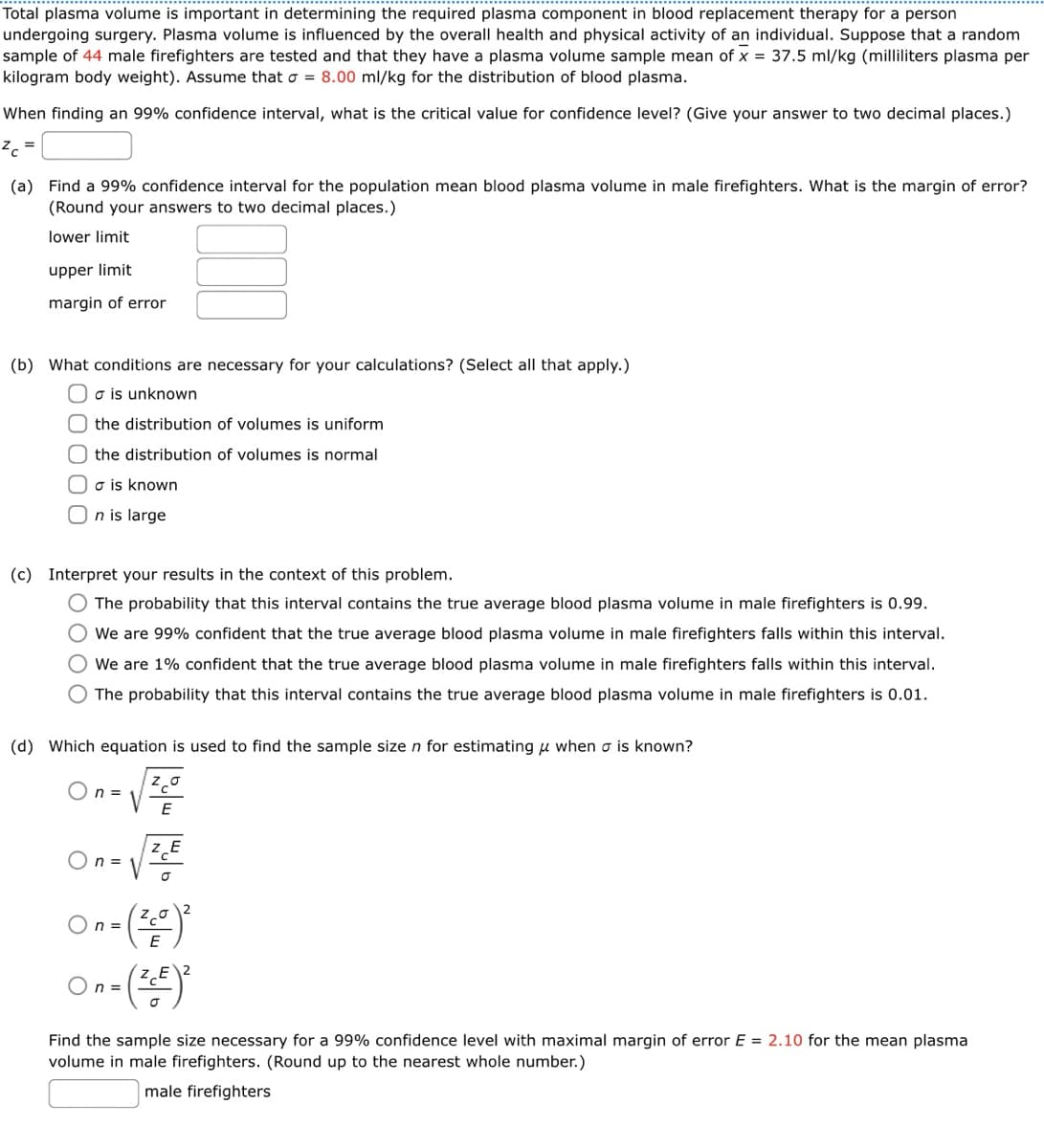 Total plasma volume is important in determining the required plasma component in blood replacement therapy for a person
undergoing surgery. Plasma volume is influenced by the overall health and physical activity of an individual. Suppose that a random
sample of 44 male firefighters are tested and that they have a plasma volume sample mean of x = 37.5 ml/kg (milliliters plasma per
kilogram body weight). Assume that σ = 8.00 ml/kg for the distribution of blood plasma.
When finding an 99% confidence interval, what is the critical value for confidence level? (Give your answer to two decimal places.)
ZC =
(a) Find a 99% confidence interval for the population mean blood plasma volume in male firefighters. What is the margin of error?
(Round your answers to two decimal places.)
lower limit
upper limit
margin of error
(b) What conditions are necessary for your calculations? (Select all that apply.)
σ is unknown
the distribution of volumes is uniform
the distribution of volumes is normal
σ is known
On is large
(c) Interpret your results in the context of this problem.
The probability that this interval contains the true average blood plasma volume in male firefighters is 0.99.
We are 99% confident that the true average blood plasma volume in male firefighters falls within this interval.
We are 1% confident that the true average blood plasma volume in male firefighters falls within this interval.
The probability that this interval contains the true average blood plasma volume in male firefighters is 0.01.
(d) Which equation is used to find the sample size n for estimating μ when σ is known?
On =
On =
E
ZE
(笑)
(笑)
Find the sample size necessary for a 99% confidence level with maximal margin of error E = 2.10 for the mean plasma
volume in male firefighters. (Round up to the nearest whole number.)
male firefighters