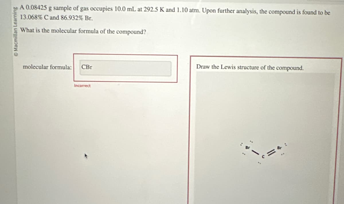 Macmillan Learning
A 0.08425 g sample of gas occupies 10.0 mL at 292.5 K and 1.10 atm. Upon further analysis, the compound is found to be
13.068% C and 86.932% Br.
What is the molecular formula of the compound?
molecular formula: CBr
Incorrect
Draw the Lewis structure of the compound.