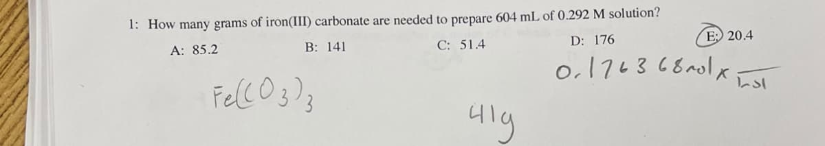 1: How many grams of iron(III) carbonate are needed to prepare 604 mL of 0.292 M solution?
A: 85.2
B: 141
C: 51.4
D: 176
Fe(CO3)3
41g
E: 20.4
0176368201 x
ادرا