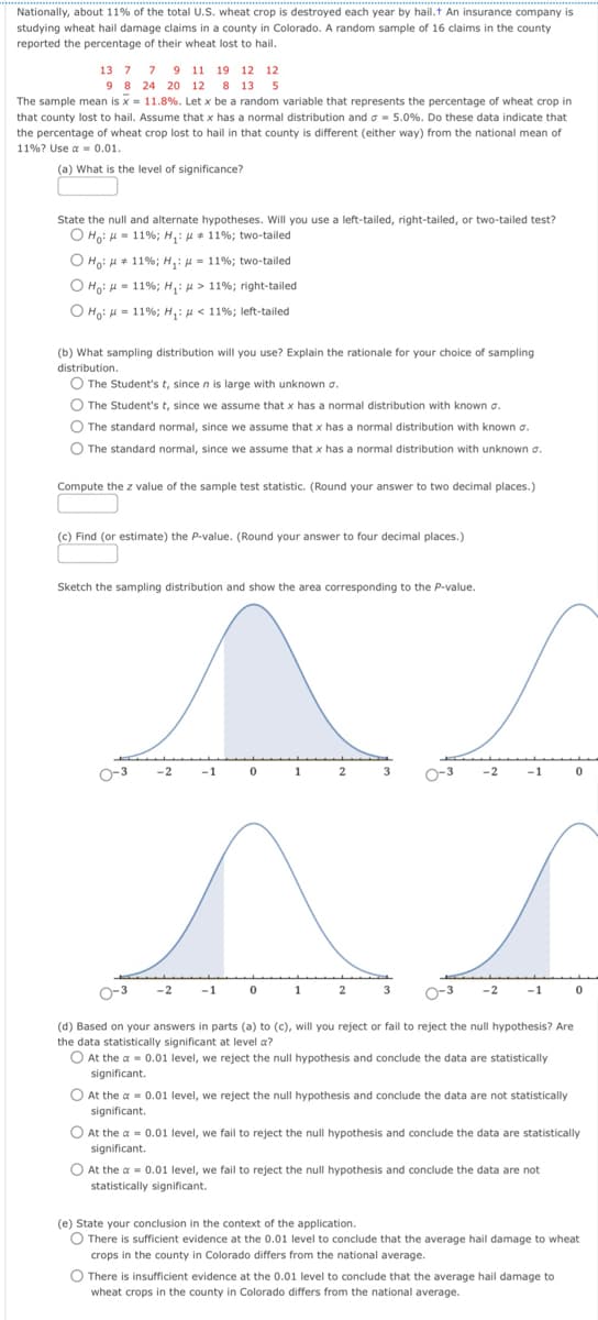 Nationally, about 11% of the total U.S. wheat crop is destroyed each year by hail.+ An insurance company is
studying wheat hail damage claims in a county in Colorado. A random sample of 16 claims in the county
reported the percentage of their wheat lost to hail.
13 7 7 9
11 19 12 12
98 24 20 12 8 13 5
The sample mean is x = 11.8%. Let x be a random variable that represents the percentage of wheat crop in
that county lost to hail. Assume that x has a normal distribution and σ =5.0%. Do these data indicate that
the percentage of wheat crop lost to hail in that county is different (either way) from the national mean of
11%? Use a = 0.01.
(a) What is the level of significance?
State the null and alternate hypotheses. Will you use a left-tailed, right-tailed, or two-tailed test?
O Ho: H=11%; H₁:
#
Ho: 11%; H₁
Ho: 11%; H₁:
Ho: H = 11%; H₁:
11%; two-tailed
= 11%; two-tailed
> 11%; right-tailed
< 11%; left-tailed
(b) What sampling distribution will you use? Explain the rationale for your choice of sampling
distribution.
The Student's t, since n is large with unknown σ.
The Student's t, since we assume that x has a normal distribution with known σ.
The standard normal, since we assume that x has a normal distribution with known σ.
The standard normal, since we assume that x has a normal distribution with unknown σ.
Compute the z value of the sample test statistic. (Round your answer to two decimal places.)
(c) Find (or estimate) the P-value. (Round your answer to four decimal places.)
Sketch the sampling distribution and show the area corresponding to the P-value.
-2
-1
0
1
2
-2
2
(d) Based on your answers in parts (a) to (c), will you reject or fail to reject the null hypothesis? Are
the data statistically significant at level a?
At the a=0.01 level, we reject the null hypothesis and conclude the data are statistically
significant.
At the a = 0.01 level, we reject the null hypothesis and conclude the data are not statistically
significant.
At the a=0.01 level, we fail to reject the null hypothesis and conclude the data are statistically
significant.
At the a=0.01 level, we fail to reject the null hypothesis and conclude the data are not
statistically significant.
(e) State your conclusion in the context of the application.
There is sufficient evidence at the 0.01 level to conclude that the average hail damage to wheat
crops in the county in Colorado differs from the national average.
There is insufficient evidence at the 0.01 level to conclude that the average hail damage to
wheat crops in the county in Colorado differs from the national average.