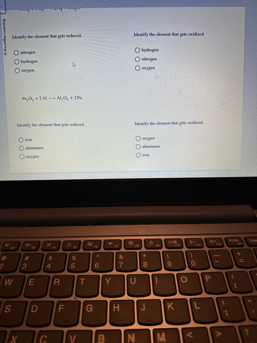 Macmillan Learning
@
2
w
S
***^^~~2
Identify the element that gets reduced.
Onitrogen
Ohydrogen
Ooxygen
Fe₂O3 +2 Al Al₂O3 +2 Fe
Identify the element that gets reduced.
7x
iron
O aluminum
O oxygen
+
#3
F3
E
x
~^2y
$
4
С
R
D
с
F5
%
5
T
6
Y
Y
F7
87
&
D F G H
8
Identify the element that gets oxidized.
Ohydrogen
O nitrogen
O oxygen
Identify the element that gets oxidized.
F8
U
V B N
oxygen
aluminum
iron
* 00
8
J
8
F9
1
M
(
9
K
F10
O
)
-
V
F11
0
L
P
F12
V
:
3
PrtSc
Ins
+ 11
[
=
Dele
?