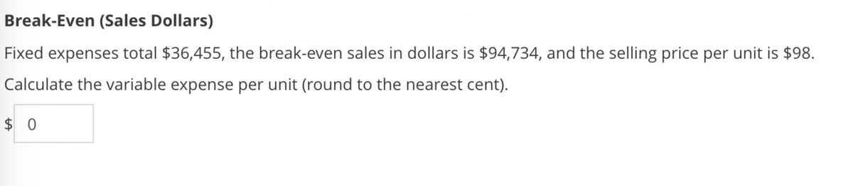 Break-Even (Sales Dollars)
Fixed expenses total $36,455, the break-even sales in dollars is $94,734, and the selling price per unit is $98.
Calculate the variable expense per unit (round to the nearest cent).
$0