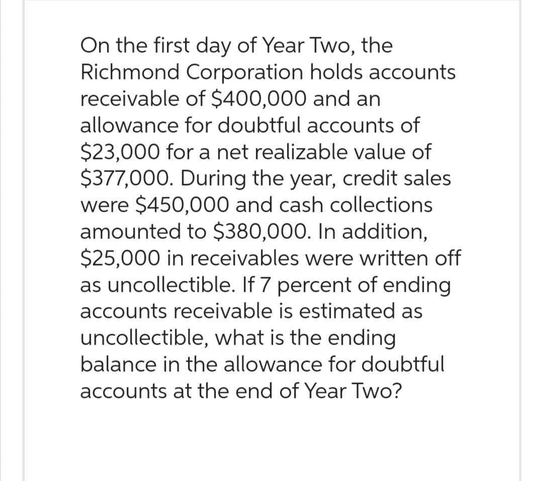 On the first day of Year Two, the
Richmond Corporation holds accounts
receivable of $400,000 and an
allowance for doubtful accounts of
$23,000 for a net realizable value of
$377,000. During the year, credit sales
were $450,000 and cash collections
amounted to $380,000. In addition,
$25,000 in receivables were written off
as uncollectible. If 7 percent of ending
accounts receivable is estimated as
uncollectible, what is the ending
balance in the allowance for doubtful
accounts at the end of Year Two?