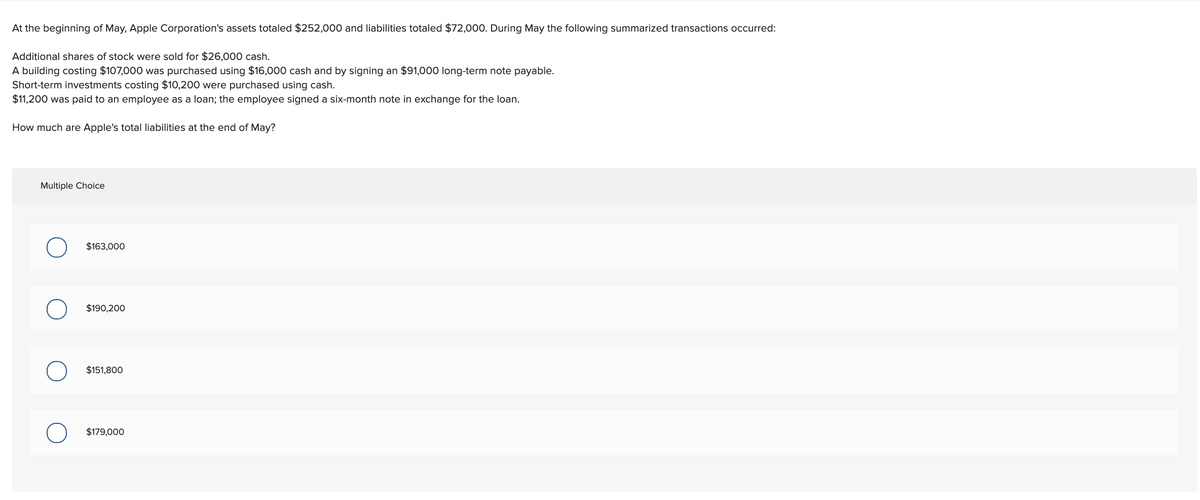 At the beginning of May, Apple Corporation's assets totaled $252,000 and liabilities totaled $72,000. During May the following summarized transactions occurred:
Additional shares of stock were sold for $26,000 cash.
A building costing $107,000 was purchased using $16,000 cash and by signing an $91,000 long-term note payable.
Short-term investments costing $10,200 were purchased using cash.
$11,200 was paid to an employee as a loan; the employee signed a six-month note in exchange for the loan.
How much are Apple's total liabilities at the end of May?
Multiple Choice
$163,000
$190,200
$151,800
$179,000