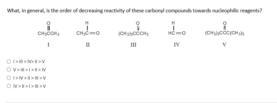 What, in general, is the order of decreasing reactivity of these carbonyl compounds towards nucleophilic reagents?
H
H
CH3CCH3
CH3C=0
(CH 3)3CCCH3
HC=0
(CH3)3CCC(CH 3)3
I
II
III
IV
V
O I> III > IV> I > V
O v> III >I> I| > IV
O I> IV > || > II > V
O IV > || >1>III > V
