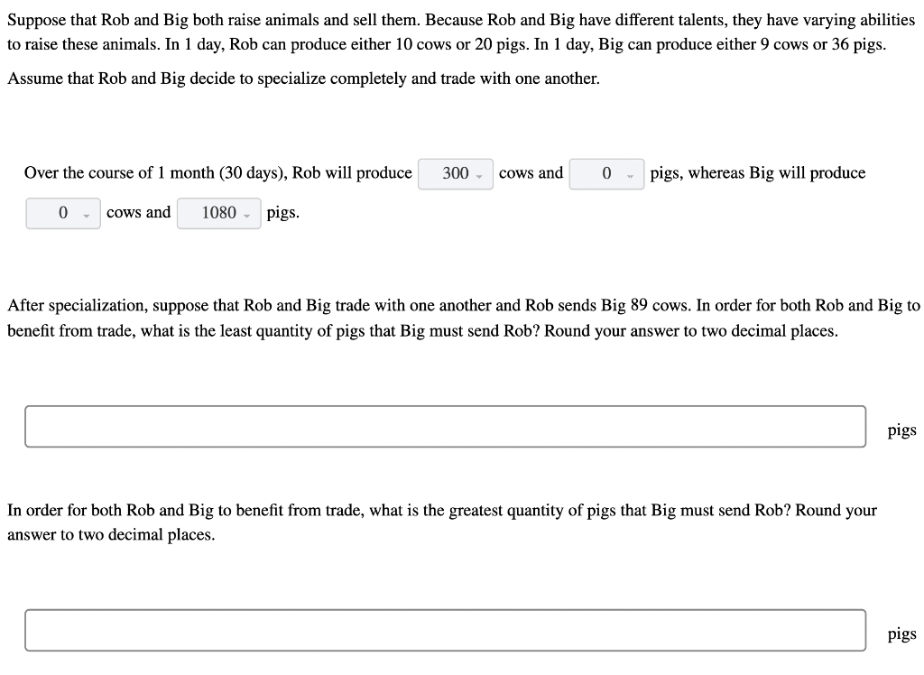 Suppose that Rob and Big both raise animals and sell them. Because Rob and Big have different talents, they have varying abilities
to raise these animals. In 1 day, Rob can produce either 10 cows or 20 pigs. In 1 day, Big can produce either 9 cows or 36 pigs.
Assume that Rob and Big decide to specialize completely and trade with one another.
Over the course of 1 month (30 days), Rob will produce
300
cows and
pigs, whereas Big will produce
cows and
1080 -
pigs.
After specialization, suppose that Rob and Big trade with one another and Rob sends Big 89 cows. In order for both Rob and Big to
benefit from trade, what is the least quantity of pigs that Big must send Rob? Round your answer to two decimal places.
pigs
In order for both Rob and Big to benefit from trade, what is the greatest quantity of pigs that Big must send Rob? Round your
answer to two decimal places.
pigs
