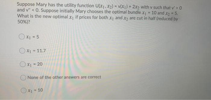 Suppose Mary has the utility function U(x1, x2) = v(xi) +2x2 with v such that v' > 0
and v" < 0. Suppose initially Mary chooses the optimal bundle x = 10 and x2 5.
What is the new optimal x if prices for both xj and x2 are cut in half (reduced by
50%)?
%3D
Ox1 = 5
X1 = 11.7
Ox1 = 20
O None of the other answers are correct
Ox1 = 10
%3!
