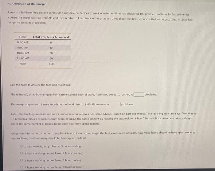 4. A decision at the margin
Larry is a hard-working college senior. One Tuesday, he decides to work nonstop until he has answered 100 practice problems for his economics
course, He starts work at 8:00 AM and uses a table to keep track of his progress throughout the day. He notices that as he gets tired, it takes him
longer to solve each problem.
Time
Total Problems Answered
8:00 AM
9:00 AM
40
10:00 AM
70
11:00 AM
90
Noon
100
Lise the table to answer the following questions.
The marginal, or additional, gain from Larry's second hour of work, from 9:00 AM to 10:00 AM, is
problems.
The marginal gain from Larry's fourth hour of work, from 11:00 AM to noon, is
problems.
Later, the teaching assistant in Larry's economics course gives him some advice. "Based on past expenience," the teaching assistant says, "working on
15 problems raises a student's exam score by about the same amount as reading the textbook for 1 hour." For simplicity, assume students always
cover the same number of pages during each hour they spend reading.
Given this information, in order to use his 4 hours of study time to get the best exam score possible, how many hours should he have spent workong
on problems, and how many should he have spent reading?
O 1 hour working on problems, 3 hours reading
O 2 hours workang on problems, 2 hours reading
O 3 hours working on problems, 1 hour reading
O4 hours working on problems, O hours reading
