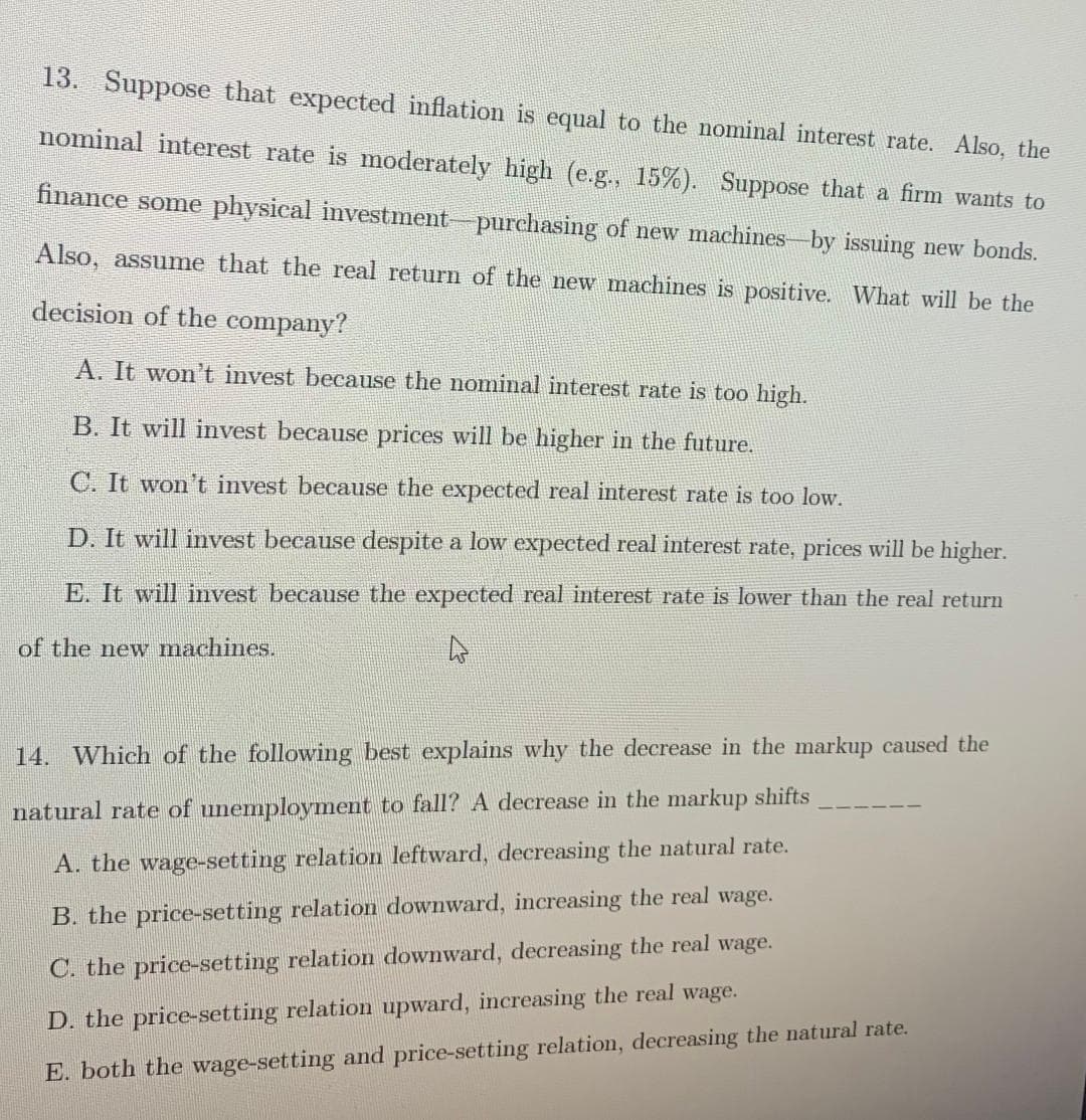 13. Suppose that expected inflation is equal to the nominal interest rate. Also, the
nominal interest rate is moderately high (e.g., 15%). Suppose that a firm wants to
finance some physical investment-purchasing of new machines-by issuing new bonds.
Also, assume that the real return of the new machines is positive. What will be the
decision of the company?
A. It won't invest because the nomimal interest rate is too high.
B. It will invest because prices will be higher in the future.
C. It won't invest because the expected real interest rate is too low.
D. It will invest because despite a low expected real interest rate, prices will be higher.
E. It will invest because the expected real interest rate is lower than the real return
of the new machines.
14. Which of the following best explains why the decrease in the markup caused the
natural rate of unemployment to fall? A decrease in the markup shifts
A. the wage-setting relation leftward, decreasing the natural rate.
B. the price-setting relation downward, increasing the real wage.
C. the price-setting relation downward, decreasing the real wage.
D. the price-setting relation upward, increasing the real wage.
E. both the wage-setting and price-setting relation, decreasing the natural rate.
