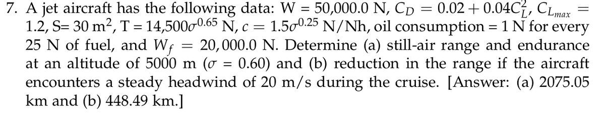 7. A jet aircraft has the following data: W = 50,000.0 N, Cp = 0.02 + 0.04C, CLmax
1.2, S= 30 m², T= 14,50000.65 N, c = 1.500:25 N/Nh, oil consumption = 1 N for every
25 N of fuel, and Wf
at an altitude of 5000 m (o = 0.60) and (b) reduction in the range if the aircraft
encounters a steady headwind of 20 m/s during the cruise. [Answer: (a) 2075.05
km and (b) 448.49 km.]
20,000.0 N. Determine (a) still-air range and endurance
